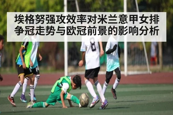 埃格努强攻效率对米兰意甲女排争冠走势与欧冠前景的影响分析